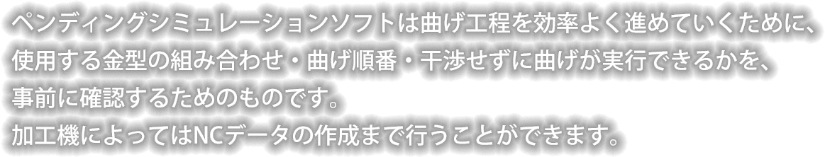 ペンディングシミュレーションソフトは曲げ工程を効率よく進めていくために、
使用する金型の組み合わせ・曲げ順番・干渉せずに曲げが実行できるかを、事前に確認するためのものです。　加工機によってはNCデータの作成まで行うことができます。