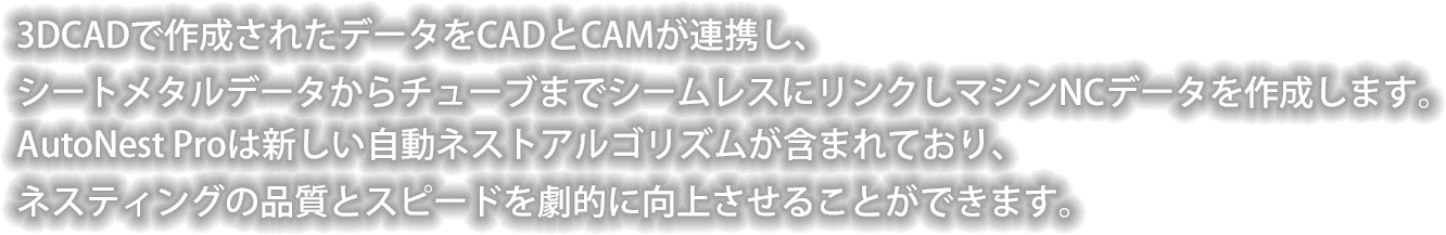 3DCADで作成されたデータをCADとCAMが連携し、
シートメタルデータからチューブまでシームレスにリンクしマシンNCデータを作成します。AutoNest Proは新しい自動ネストアルゴリズムが含まれており、
ネスティングの品質とスピードを劇的に向上させることができます。