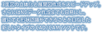 3面図の立体化と展開図作成をスピードアップ。
さらにはNCデータ作成までも容易にし、
誰にでも形状認識ができることを目指した
新しいタイプの CAD/CAM ソフトです。