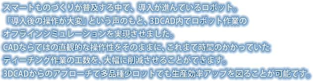 スマートものづくりが普及する中で、導入が進んでいるロボット。 「導入後の操作が大変」という声のもと、3DCAD内でロボット作業のオフラインシミュレーションを実現させました。CADならではの直観的な操作性をそのままに、これまで時間のかかっていたティーチング作業の工数を、大幅に削減させることができます。3DCADからのアプローチで多品種少ロットでも生産効率アップを図ることが可能です。