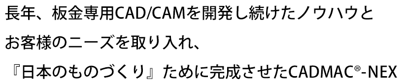 長年、板金専用CAD/CAMを開発し続けたノウハウとお客様のニーズを取り入れ、『日本のものづくり』ために完成させたCADMAC<span class="reg">&reg;</span>-NEX