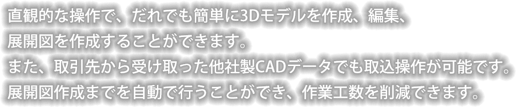 直観的な操作で、だれでも簡単に3Dモデルを作成、編集、展開図を作成することができます。また、取引先から受け取った他社製CADデータでも取込操作が可能です。展開図作成までを自動で行うことができ、作業工数を削減できます。