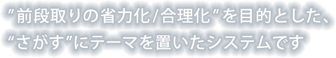 ”前段取りの省力化/合理化” を目的とした、“さがす”にテーマを置いたシステムです