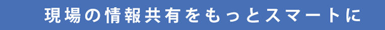 現場の情報共有をもっとスマートに